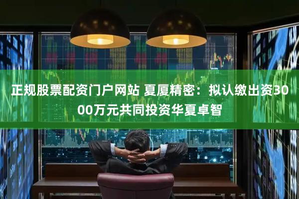 正规股票配资门户网站 夏厦精密：拟认缴出资3000万元共同投资华夏卓智