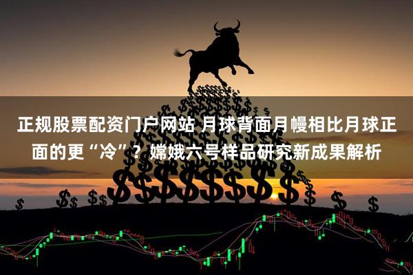正规股票配资门户网站 月球背面月幔相比月球正面的更“冷”?嫦娥六号样品研究新成果解析