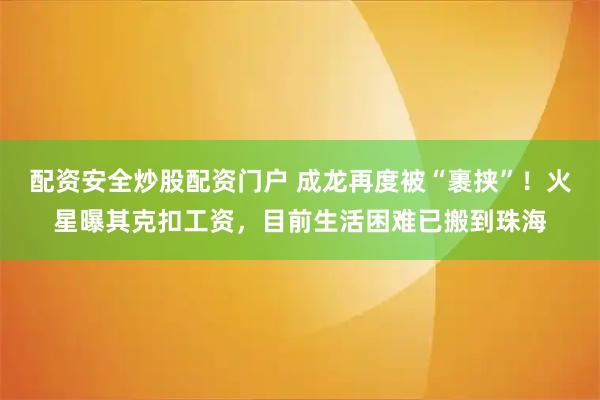 配资安全炒股配资门户 成龙再度被“裹挟”！火星曝其克扣工资，目前生活困难已搬到珠海