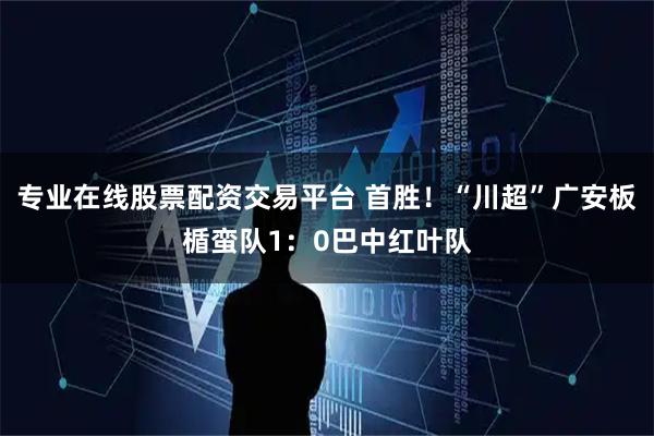 专业在线股票配资交易平台 首胜!“川超”广安板楯蛮队1:0巴中红叶队