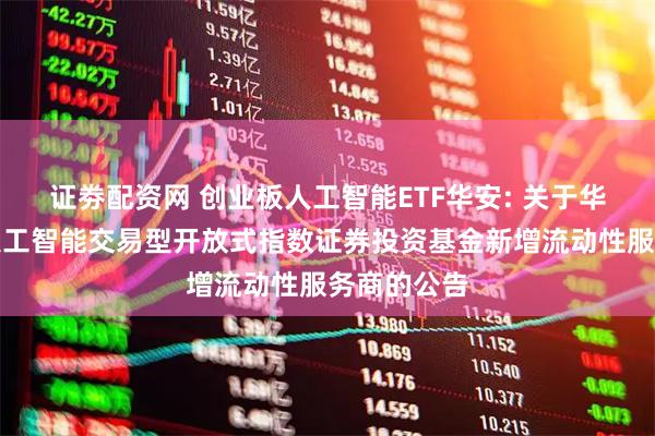 证劵配资网 创业板人工智能ETF华安: 关于华安创业板人工智能交易型开放式指数证券投资基金新增流动性服务商的公告