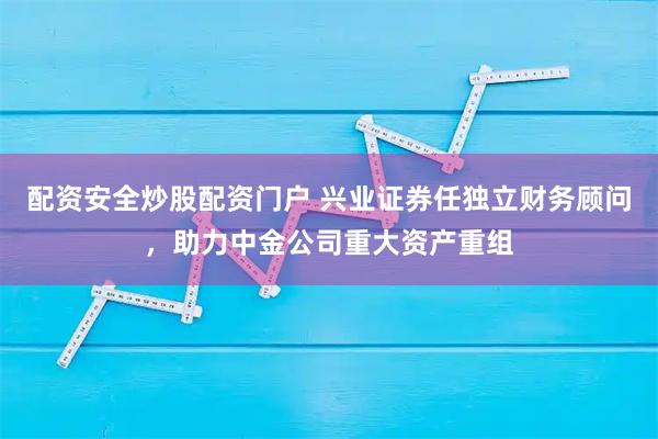 配资安全炒股配资门户 兴业证券任独立财务顾问，助力中金公司重大资产重组