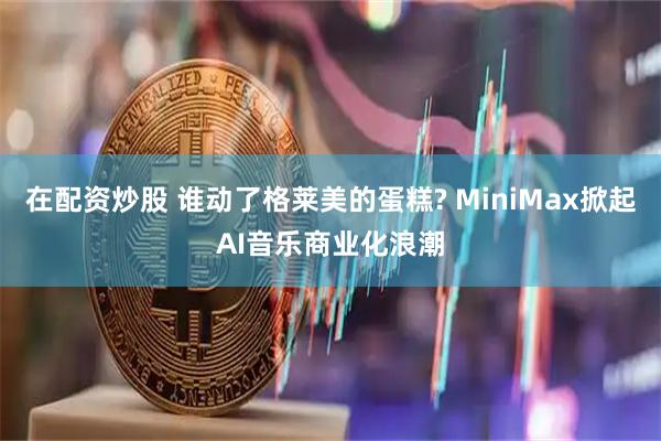 在配资炒股 谁动了格莱美的蛋糕? MiniMax掀起AI音乐商业化浪潮