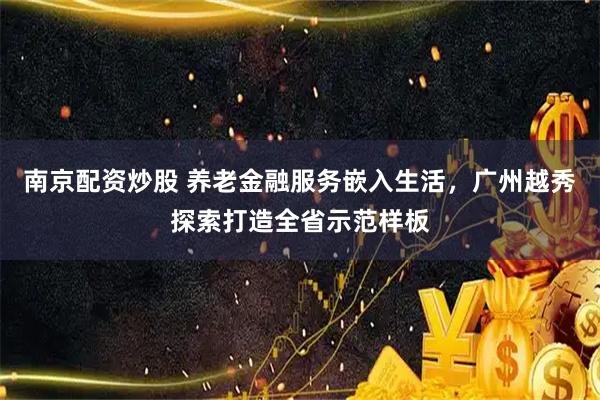 南京配资炒股 养老金融服务嵌入生活，广州越秀探索打造全省示范样板