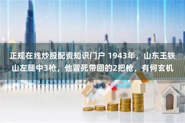 正规在线炒股配资知识门户 1943年，山东王铁山左腿中3枪，他冒死带回的2把枪，有何玄机