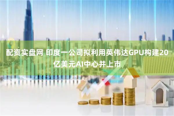 配资实盘网 印度一公司拟利用英伟达GPU构建20亿美元AI中心并上市