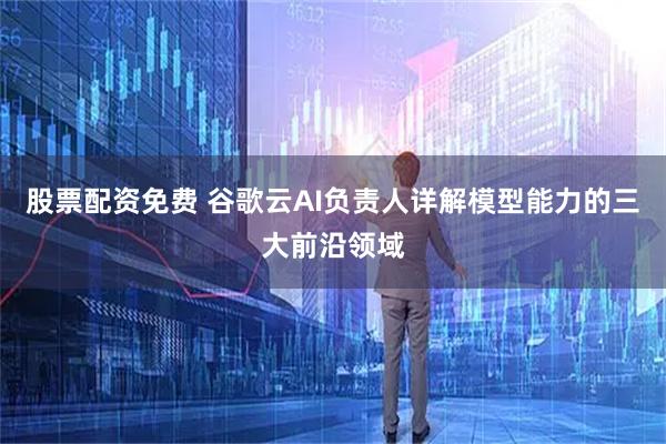 股票配资免费 谷歌云AI负责人详解模型能力的三大前沿领域