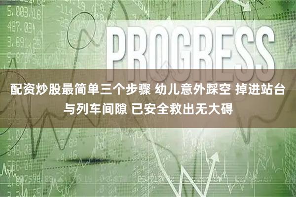 配资炒股最简单三个步骤 幼儿意外踩空 掉进站台与列车间隙 已安全救出无大碍