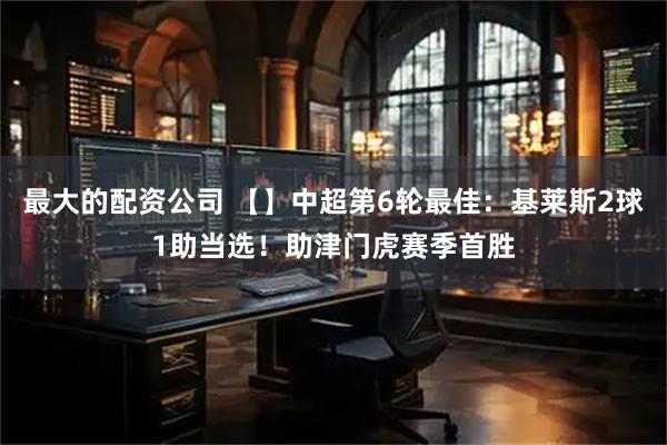 最大的配资公司 【】中超第6轮最佳：基莱斯2球1助当选！助津门虎赛季首胜