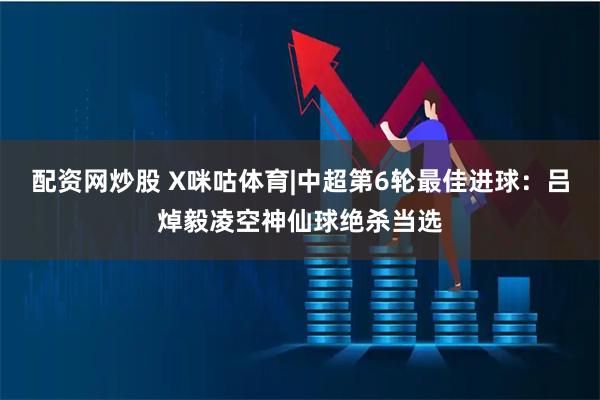 配资网炒股 X咪咕体育|中超第6轮最佳进球:吕焯毅凌空神仙球绝杀当选