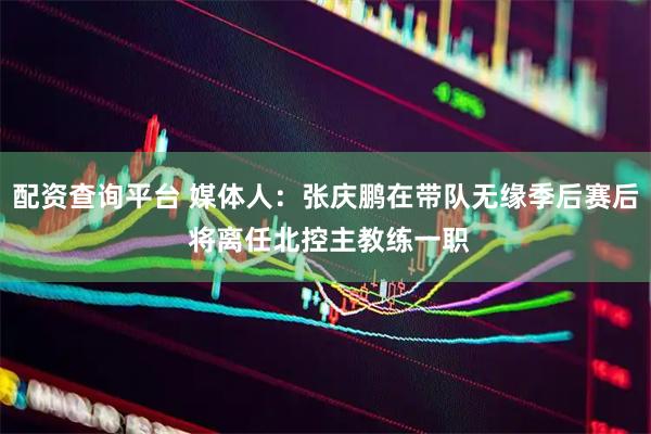 配资查询平台 媒体人：张庆鹏在带队无缘季后赛后 将离任北控主教练一职