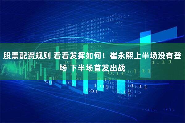股票配资规则 看看发挥如何！崔永熙上半场没有登场 下半场首发出战