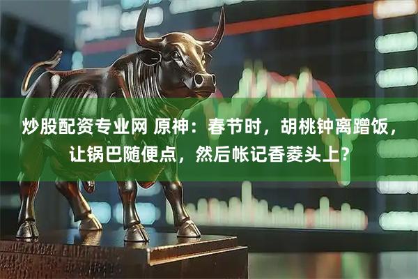 炒股配资专业网 原神：春节时，胡桃钟离蹭饭，让锅巴随便点，然后帐记香菱头上？