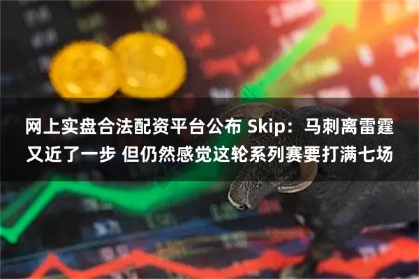 网上实盘合法配资平台公布 Skip：马刺离雷霆又近了一步 但仍然感觉这轮系列赛要打满七场