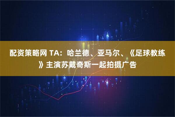 配资策略网 TA：哈兰德、亚马尔、《足球教练》主演苏戴奇斯一起拍摄广告
