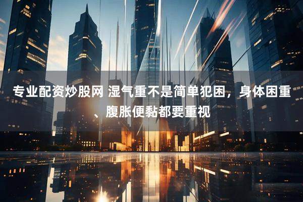 专业配资炒股网 湿气重不是简单犯困，身体困重、腹胀便黏都要重视