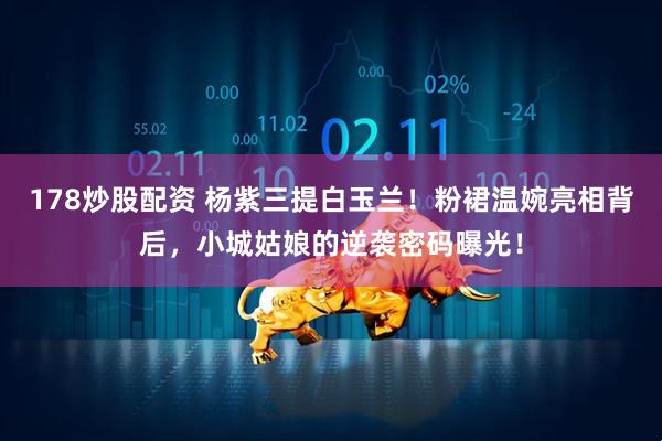 178炒股配资 杨紫三提白玉兰！粉裙温婉亮相背后，小城姑娘的逆袭密码曝光！