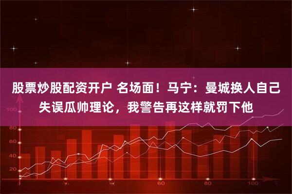股票炒股配资开户 名场面！马宁：曼城换人自己失误瓜帅理论，我警告再这样就罚下他