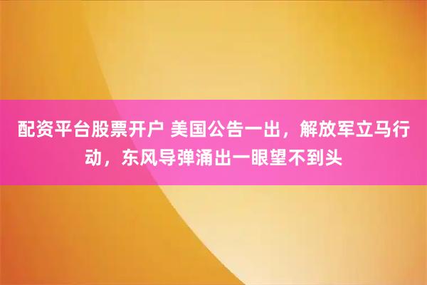 配资平台股票开户 美国公告一出，解放军立马行动，东风导弹涌出一眼望不到头