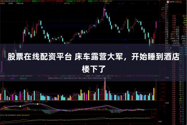 股票在线配资平台 床车露营大军，开始睡到酒店楼下了
