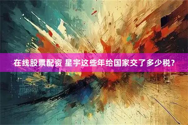 在线股票配资 星宇这些年给国家交了多少税？